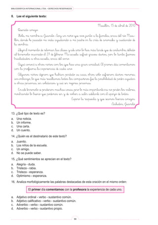 BIBLIOGRÁFICA INTERNACIONAL LTDA. • DERECHOS RESERVADOS
66
Maullín, 15 de abril de 2010
Querido amigo:
Hola, mi nombre es Juanito. Soy un niño que vive junto a la familia, cerca del río Mau-
llín, donde he pasado mi vida ayudando a mi padre en la cría de animales y cuidando de
la siembra.
Llegó el momento de retomar las clases y este año lo hice más tarde que de costumbre, debido
al terremoto ocurrido el 27 de febrero. Mi escuela sufrió graves daños, por lo tanto, fuimos
trasladados a otra escuela, cerca del cerro.
Aquí conocí a otros niños con los que hice una gran amistad. El primer día comentamos
con la profesora la experiencia de cada uno.
Algunos niños dijeron que habían perdido su casa, otros sólo sufrieron daños menores;
sin embargo, lo que más resaltamos todos los compañeros fue la posibilidad de poder ayudar
a otras personas, ser solidarios y así ser mejores personas.
En este terremoto se perdieron muchas cosas, pero lo más importante era no perder los valores,
mostrando lo bueno que podemos ser y de volver a salir adelante con el apoyo de todos.
Espero tu respuesta y que seamos buenos amigos.
Saludos, Juanito
II.	Lee el siguiente texto:
13. ¿Qué tipo de texto es?
a.	 Una noticia.
b.	 Un informe.
c.	 Una carta.
d.	 Un cuento.
14. ¿Quién es el destinatario de este texto?
a.	 Juanito.
b.	 Los niños de la escuela.
c.	 Un amigo.
d.	 No se puede saber.
15. ¿Qué sentimientos se aprecian en el texto?
a.	 Alegría - duda.
b.	 Tristeza - rabia.
c.	 Tristeza - esperanza.
d.	 Optimismo - esperanza.
16.	 Analiza morfológicamente las palabras destacadas de esta oración en el mismo orden:
El primer día comentamos con la profesora la experiencia de cada uno.
a.	 Adjetivo ordinal - verbo - sustantivo común.
b.	 Adjetivo calificativo - verbo - sustantivo común.
c.	 Adverbio - verbo - sustantivo común.
d.	 Adverbio - verbo - sustantivo propio.
 