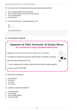 BIBLIOGRÁFICA INTERNACIONAL LTDA. • DERECHOS RESERVADOS
68
Campeonato de Fútbol Interescolar de Escuelas Básicas
¡Ven a inscribirte con tu equipo y gana espectaculares premios!
Categorías: niños de 6 a 8 años / de 9 a 12 años / de 13 a 16 años
Los partidos se realizarán en la Escuela “Santa Teresita”, los sábados y domingos
Dirección: Manuel Rodríguez Nº 745
1er
premio: pasajes para tu equipo a Buenos Aires con todos los gastos pagados
2º premio: viaje a Viña del Mar
20.	 ¿Por qué se han visto afectados los recursos naturales según el texto?
a.	 Por la irresponsabilidad de las personas.
b.	 Por la contaminación y el mal uso de los recursos.
c.	 Por la contaminación.
d.	 Por ignorancia.
21.	 ¿Es importante tener un planeta apto para vivir?
	 Sí: ...........
	 No: ...........
	 ¿Por qué crees eso? ..........................................................................................................................
....................................................................................................................................................................
................................................................................................................................................................
IV.	 Lee este texto y responde.
22.	 Este texto corresponde a:
a.	 Una invitación.
b.	 Una carta.
c.	 Un aviso.
d.	 Una noticia.
23.	 ¿Dónde se realizará la actividad?
a.	 En Buenos Aires.
b.	 En la escuela.
c.	 No es posible saberlo.
d.	 En Viña del Mar.
 