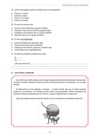 ENSAYOS SIMCE LENGUAJE Y COMUNICACIÓN
69
Una mañana de otoño estaba una hormiga ocupada recolectando alimento para almacenarlo
durante el invierno. Mientras recorría el camino que llevaba hacia su hormiguero, vio un salta-
montes.
El saltamontes se veía delgado y cansado… Le pidió comida, dijo que no había probado
bocado en una semana. La hormiga no podía creer lo que escuchaba. Todos los insectos del
bosque se habían preparado para el invierno. ¿Acaso el saltamontes no sabía eso?
¿Qué has estado haciendo mientras todos los otros insectos han recolectado alimento?...
24.	 ¿Entre qué edades pueden inscribirse para el campeonato?
a.	 Entre 9 y 12 años.
b.	 Entre 6 y 8 años.
c.	 Entre 13 y 16 años.
d.	 Entre 6 y 16 años.
25.	 El aviso fue escrito para:
a.	 Informar sobre diferentes equipos de fútbol.
b.	 Persuadir, hacer que los lectores jueguen fútbol.
c.	 Entretener a los lectores con un cuento divertido.
d.	 Describir cómo es un equipo de fútbol.
26.	 El aviso principalmente:
a.	 Contiene detalles que describen algo.
b.	 Proporciona hechos que entretienen.
c.	 Intenta que los lectores conozcan y realicen algo.
d.	 Cuenta algo que es agradable leer.
27.	 El fútbol es el deporte preferido por todos:
	 Sí: ...........
	 No: ...........
	 ¿Por qué crees eso? ..........................................................................................................................
....................................................................................................................................................................
................................................................................................................................................................
V.	 Lee el texto y responde.
 
