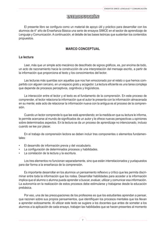 ENSAYOS SIMCE LENGUAJE Y COMUNICACIÓN

INTRODUCCIÓN
	 El presente libro se configura como un material de apoyo útil y práctico para desarrollar con los
alumnos de 4° año de Enseñanza Básica una serie de ensayos SIMCE en el sector de aprendizaje de
Lenguaje y Comunicación.Acontinuación, el detalle de las bases teóricas que sustentan los contenidos
propuestos.
marco conceptual
La lectura
	 Leer, más que un simple acto mecánico de descifrado de signos gráficos, es, por encima de todo,
un acto de razonamiento hacia la construcción de una interpretación del mensaje escrito, a partir de
la información que proporciona el texto y los conocimientos del lector.
	 Las lecturas más queridas son aquellas que nos han emocionado por el relato o que hemos com-
partido con alguien cercano, en un espacio grato y acogedor. La lectura eficiente es una tarea compleja
que depende de procesos perceptivos, cognitivos y lingüísticos.
	 La interacción entre el lector y el texto es el fundamento de la comprensión. En este proceso de
comprender, el lector relaciona la información que el autor le presenta con la información almacenada
en su mente; este acto de relacionar la información nueva con la antigua es el proceso de la compren-
sión.
	 Cuando un lector comprende lo que lee está aprendiendo; en la medida en que su lectura le informa,
le permite acercarse al mundo de significados de un autor y le ofrece nuevas perspectivas u opiniones
sobre determinados aspectos. En la lectura se da un proceso de aprendizaje no intencionado, incluso
cuando se lee por placer.
	 En el trabajo de comprensión lectora se deben incluir tres componentes o elementos fundamen-
tales:
•	 El desarrollo de información previa y del vocabulario.
•	 La configuración de determinados procesos y habilidades.
•	 La correlación de la lectura y la escritura.
	 Los tres elementos no funcionan separadamente, sino que están interrelacionados y yuxtapuestos
para dar forma a la enseñanza de la comprensión.
	 Es importante desarrollar en los alumnos un pensamiento reflexivo y crítico que les permita discri-
minar entre toda la información que los rodea. Desarrollar habilidades para acceder a la información
implica que el alumno o alumna pueda aprender a buscar, evaluar, utilizar y comunicar esa información.
La autonomía en la realización de estos procesos debe estimularse y trabajarse desde la educación
prebásica.
	 Por eso, una de las preocupaciones de los profesores es que los estudiantes aprendan a pensar,
que razonen sobre sus propios pensamientos, que identifiquen los procesos mentales que los llevan
a aprender exitosamente. Al utilizar este texto se sugiere a los docentes que antes de someter a los
alumnos a la aplicación de cada ensayo, trabajen las habilidades que se hacen presentes al momento
 