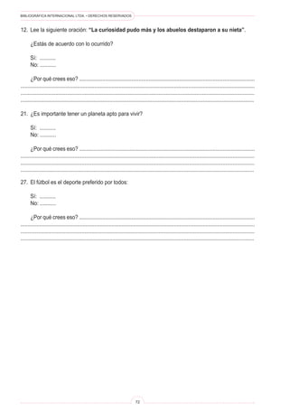 BIBLIOGRÁFICA INTERNACIONAL LTDA. • DERECHOS RESERVADOS
72
12.	 Lee la siguiente oración: “La curiosidad pudo más y los abuelos destaparon a su nieta”.
	 ¿Estás de acuerdo con lo ocurrido?
	 Sí: ...........
	 No: ...........
	 ¿Por qué crees eso? .........................................................................................................................
..................................................................................................................................................................
.................................................................................................................................................................
................................................................................................................................................................
21.	 ¿Es importante tener un planeta apto para vivir?
	 Sí: ...........
	 No: ...........
	 ¿Por qué crees eso? .........................................................................................................................
.................................................................................................................................................................
.................................................................................................................................................................
................................................................................................................................................................
27.	 El fútbol es el deporte preferido por todos:
	 Sí: ...........
	 No: ...........
	 ¿Por qué crees eso? .........................................................................................................................
..................................................................................................................................................................
.................................................................................................................................................................
................................................................................................................................................................
 
