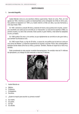BIBLIOGRÁFICA INTERNACIONAL LTDA. • DERECHOS RESERVADOS
76
sexto ENSAYO
I.	 Lee esta biografía.
Isabel Allende Llona es una escritora chilena superventas. Nació en Lima, Perú, el 2 de
agosto de 1942, mientras su padre se desempeñaba como embajador de Chile en dicho país.
Sus padres se separaron en 1945 y su madre retornó a Chile con ella y sus dos hermanos y
vivió aquí hasta 1953.
En 1981, teniendo su abuelo 99 años y estando él mismo a las puertas de la muerte, comen-
zó a escribirle una carta que se convirtió en un manuscrito: La casa de los espíritus (1982), su
primera novela y su obra más conocida. Ésta suscitó un gran interés y más tarde fue adaptada
al cine y al teatro.
En 1984 publicó De amor y de sombra, la que rápidamente se convirtió en otro gran éxito y
que también fue llevada al cine.
En 1992 muere Paula, su hija de 28 años, a causa de una porfiria que la tenía en coma en
una clínica de Madrid. La dolorosa experiencia la impulsó a escribir Paula, libro autobiográfico
epistolar donde relata cómo fue su niñez y juventud. También, Retrato en sepia fue un libro muy
vendido.
Está considerada la más popular novelista iberoamericana. Ha vendido más de 51 millones
de ejemplares y su trabajo ha sido traducido a más de 27 idiomas.
1.	 Isabel Allende es:
a.	 Médico.
b.	 Profesora.
c.	 Embajadora.
d.	 Escritora.
2.	 ¿Quién la inspiró para escribir su primera novela?
a.	 Su madre.
b.	 Su padre.
c.	 Su hija.
d.	 Su abuelo.
 