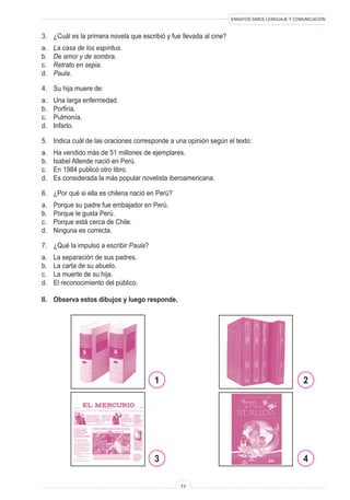 ENSAYOS SIMCE LENGUAJE Y COMUNICACIÓN
77
3.	 ¿Cuál es la primera novela que escribió y fue llevada al cine?
a.	 La casa de los espíritus.
b.	 De amor y de sombra.
c.	 Retrato en sepia.
d.	 Paula.
4.	 Su hija muere de:
a.	 Una larga enfermedad.
b.	 Porfiria.
c.	 Pulmonía.
d.	 Infarto.
5.	 Indica cuál de las oraciones corresponde a una opinión según el texto:
a.	 Ha vendido más de 51 millones de ejemplares.
b.	 Isabel Allende nació en Perú.
c.	 En 1984 publicó otro libro.
d.	 Es considerada la más popular novelista iberoamericana.
6.	 ¿Por qué si ella es chilena nació en Perú?
a.	 Porque su padre fue embajador en Perú.
b.	 Porque le gusta Perú.
c.	 Porque está cerca de Chile.
d.	 Ninguna es correcta.
7.	 ¿Qué la impulsó a escribir Paula?
a.	 La separación de sus padres.
b.	 La carta de su abuelo.
c.	 La muerte de su hija.
d.	 El reconocimiento del público.
II.	 Observa estos dibujos y luego responde.
1
3
2
4
 