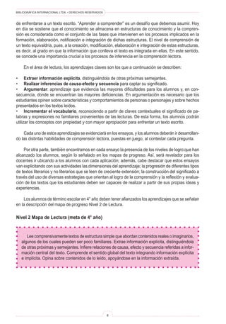 BIBLIOGRÁFICA INTERNACIONAL LTDA. • DERECHOS RESERVADOS

de enfrentarse a un texto escrito. “Aprender a comprender” es un desafío que debemos asumir. Hoy
en día se sostiene que el conocimiento se almacena en estructuras de conocimiento y la compren-
sión es considerada como el conjunto de las fases que intervienen en los procesos implicados en la
formación, elaboración, notificación e integración de dichas estructuras. El nivel de comprensión de
un texto equivaldría, pues, a la creación, modificación, elaboración e integración de estas estructuras,
es decir, al grado en que la información que conlleva el texto es integrada en ellas. En este sentido,
se concede una importancia crucial a los procesos de inferencia en la comprensión lectora.
	 En el área de lectura, los aprendizajes claves son los que a continuación se describen:
•	 Extraer información explícita, distinguiéndola de otras próximas semejantes.
•	 Realizar inferencias de causa-efecto y secuencia para captar su significado.
•	 Argumentar: aprendizaje que evidencia las mayores dificultades para los alumnos y, en con-
secuencia, donde se encuentran las mayores deficiencias. En argumentación es necesario que los
estudiantes opinen sobre características y comportamientos de personas o personajes y sobre hechos
presentados en los textos leídos.
•	 Incrementar el vocabulario, reconociendo a partir de claves contextuales el significado de pa-
labras y expresiones no familiares provenientes de las lecturas. De esta forma, los alumnos podrán
utilizar los conceptos con propiedad y con mayor apropiación para enfrentar un texto escrito.
	 Cada uno de estos aprendizajes se evidenciará en los ensayos, y los alumnos deberán ir desarrollan-
do las distintas habilidades de comprensión lectora, puestas en juego, al contestar cada pregunta.
	 Por otra parte, también encontramos en cada ensayo la presencia de los niveles de logro que han
alcanzado los alumnos, según lo señalado en los mapas de progreso. Así, será revelador para los
docentes ir ubicando a los alumnos con cada aplicación; además, cabe destacar que estos ensayos
van explicitando con sus actividades las dimensiones del aprendizaje; la progresión de diferentes tipos
de textos literarios y no literarios que se leen de creciente extensión; la construcción del significado a
través del uso de diversas estrategias que orientan al logro de la comprensión y la reflexión y evalua-
ción de los textos que los estudiantes deben ser capaces de realizar a partir de sus propias ideas y
experiencias.
	 Los alumnos de término escolar en 4° año deben tener afianzados los aprendizajes que se señalan
en la descripción del mapa de progreso Nivel 2 de Lectura.
Nivel 2 Mapa de Lectura (meta de 4° año)
Lee comprensivamente textos de estructura simple que abordan contenidos reales o imaginarios,
algunos de los cuales pueden ser poco familiares. Extrae información explícita, distinguiéndola
de otras próximas y semejantes. Infiere relaciones de causa, efecto y secuencia referidas a infor-
mación central del texto. Comprende el sentido global del texto integrando información explícita
e implícita. Opina sobre contenidos de lo leído, apoyándose en la información extraída.
 