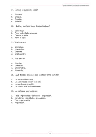 ENSAYOS SIMCE LENGUAJE Y COMUNICACIÓN
81
21.	 ¿En qué se cuecen los locos?
a.	 En aceite.
b.	 En agua.
c.	 En caldo.
d.	 En leche.
22.	 ¿Qué hay que hacer luego de picar los locos?
a.	 Dorar el ajo.
b.	 Poner en la olla las verduras.
c.	 Calentar el aceite.
d.	 Hervir el agua.
23.	 Los locos son:
a.	 Un marisco.
b.	 Una verdura.
c.	 Una fruta.
d.	 Una legumbre.
24.	 Este texto es:
a.	 Un aviso.
b.	 Una receta.
c.	 Un instructivo.
d.	 Un cuento.
25.	 ¿Cuál de estas oraciones está escrita en forma correcta?
a.	 Los locos están cocidos.
b.	 Las verduras se cuesen en la olla.
c.	 La mamá coce el vestido.
d.	 Los mariscos se están cosinando.
26.	 Las partes de una receta son:
a.	 Título - ingredientes y cantidades - preparación.
b.	 Ingredientes y cantidades - preparación.
c.	 Título - preparación.
d.	 Preparación.
 