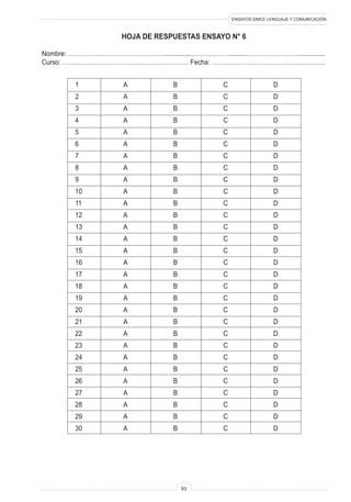 ENSAYOS SIMCE LENGUAJE Y COMUNICACIÓN
83
HOJA DE RESPUESTAS ENSAYO N° 6
Nombre: ………………………………………................………………..........……………………...............
Curso: ……...…………………………………………… Fecha: ……………………………………..……….
1	 A	 B	 C	 D
2	 A	 B	 C	 D
3	 A	 B	 C	 D
4	 A	 B	 C	 D
5	 A	 B	 C	 D
6	 A	 B	 C	 D
7	 A	 B	 C	 D
8	 A	 B	 C	 D
9	 A	 B	 C	 D
10	 A	 B	 C	 D
11	 A	 B	 C	 D
12	 A	 B	 C	 D
13	 A	 B	 C	 D
14	 A	 B	 C	 D
15	 A	 B	 C	 D
16	 A	 B	 C	 D
17	 A	 B	 C	 D
18	 A	 B	 C	 D
19	 A	 B	 C	 D
20	 A	 B	 C	 D
21	 A	 B	 C	 D
22	 A	 B	 C	 D
23	 A	 B	 C	 D
24	 A	 B	 C	 D
25	 A	 B	 C	 D
26	 A	 B	 C	 D
27	 A	 B	 C	 D
28	 A	 B	 C	 D
29	 A	 B	 C	 D
30	 A	 B	 C	 D
 