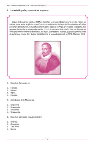 BIBLIOGRÁFICA INTERNACIONAL LTDA. • DERECHOS RESERVADOS
88
Miguel de Cervantes nació en 1547 en España y su propia vida parece una novela. Hijo de un
médico pobre, entró al ejército y perdió un brazo en la batalla de Lepanto. Durante cinco años fue
prisionero de los turcos, incluso fue vendido como esclavo en Argel. De regreso en España, fue
acusado de mezclarse en negocios turbios y conoció nuevamente la prisión. Una vez liberado se
consagró definitivamente a la literatura. En 1597, cuando tenía 50 años, publicó la primera parte
de su famosa novela Don Quijote de la Mancha; la segunda apareció en 1615. Murió en 1616.
4.	 Miguel de Cervantes es:
a.	 Francés.
b.	 Italiano.
c.	 Inglés.
d.	 Español.
5.	 Don Quijote de la Mancha es:
a.	 Un poema.
b.	 Una novela.
c.	 Un cuento.
d.	 Una poesía.
6.	 Miguel de Cervantes estuvo prisionero:
a.	 Una vez.
b.	 Dos veces.
c.	 Tres veces.
d.	 Nunca.
II.	 Lee esta biografía y responde las preguntas.
 