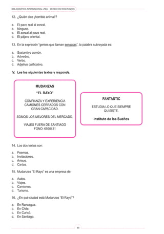 BIBLIOGRÁFICA INTERNACIONAL LTDA. • DERECHOS RESERVADOS
90
MUDANZAS
“EL RAYO”
CONFIANZA Y EXPERIENCIA
CAMIONES CERRADOS CON
GRAN CAPACIDAD.
SOMOS LOS MEJORES DEL MERCADO.
VIAJES FUERA DE SANTIAGO
FONO: 6590431
FANTASTIC
ESTUDIA LO QUE SIEMPRE
QUISISTE.
Instituto de los Sueños
14.	 Los dos textos son:
a.	 Poemas.
b.	 Invitaciones.
c.	 Avisos.
d.	 Cartas.
15.	 Mudanzas “El Rayo” es una empresa de:
a.	 Autos.
b.	 Viajes.
c.	 Camiones.
d.	 Turismo.
16.	 ¿En qué ciudad está Mudanzas “El Rayo”?
a.	 En Rancagua.
b.	 En Chile.
c.	 En Curicó.
d.	 En Santiago.
12.	 ¿Quién dice ¡horrible animal!?
a.	 El pavo real al zorzal.
b.	 Ninguno.
c.	 El zorzal al pavo real.
d.	 El pájaro oriental.
13.	 En la expresión “gentes que llaman sensatas”, la palabra subrayada es:
a.	 Sustantivo común.
b.	 Adverbio.
c.	 Verbo.
d.	 Adjetivo calificativo.
IV.	 Lee los siguientes textos y responde.
 