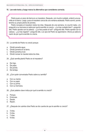 BIBLIOGRÁFICA INTERNACIONAL LTDA. • DERECHOS RESERVADOS
92
Pedro puso un poco de tierra en un macetero. Después, con mucho cuidado, enterró una se-
milla en la tierra. Luego, puso el macetero cerca de una ventana asoleada. Pedro sonrió: pronto
tendría su propia planta de porotos.
Pedro revisaba el macetero todos los días. Después de una semana, no ocurrió nada, y le
preguntó a su hermana si sabía por qué la semilla no crecía. –¿La has cuidado bien? –preguntó
ella. Pedro aprobó con la cabeza. –¿La has puesto al sol? –preguntó ella. Pedro aprobó con la
cabeza. –¿La has regado? –preguntó ella. Los ojos de Pedro se agrandaron. Ahora ya sabía la
razón de por qué la semilla no crecía.
23.	 La semilla de Pedro no creció porque:
a.	 Olvidó ponerle agua.
b.	 Olvidó ponerla en la tierra.
c.	 Olvidó ponerla al sol.
d.	 Olvidó revisar la maceta todos los días.
24.	 ¿Qué semilla plantó Pedro en el macetero?
a.	 De trigo.
b.	 De papa.
c.	 De poroto.
d.	 De lenteja.
25.	 ¿Con quién conversaba Pedro sobre su semilla?
a.	 Con su mamá.
b.	 Con su papá.
c.	 Con su prima.
d.	 Con su hermana.
26.	 ¿Qué palabra clave indica por qué la semilla no creció?
a.	 Porque.
b.	 Entonces.
c.	 Desde.
d.	 Razón.
27.	 ¿Después de cuántos días Pedro se dio cuenta de que la semilla no crecía?
a.	 3 días.
b.	 5 días.
c.	 7 días.
d.	 9 días.
VI.	 Lee este texto y luego marca la alternativa que consideres correcta.
 