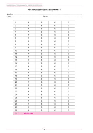 BIBLIOGRÁFICA INTERNACIONAL LTDA. • DERECHOS RESERVADOS
94
HOJA DE RESPUESTAS ENSAYO N° 7
Nombre: ………………………………………..........................………….....……..........……………………
Curso: ……...…………………………………....… Fecha: …………………………………..……...……….
1	 A	 B	 C	 D
2	 A	 B	 C	 D
3	 A	 B	 C	 D
4	 A	 B	 C	 D
5	 A	 B	 C	 D
6	 A	 B	 C	 D
7	 A	 B	 C	 D
8	 A	 B	 C	 D
9	 A	 B	 C	 D
10	 A	 B	 C	 D
11	 A	 B	 C	 D
12	 A	 B	 C	 D
13	 A	 B	 C	 D
14	 A	 B	 C	 D
15	 A	 B	 C	 D
16	 A	 B	 C	 D
17	 A	 B	 C	 D
18	 A	 B	 C	 D
19	 A	 B	 C	 D
20	 A	 B	 C	 D
21	 A	 B	 C	 D
22	 A	 B	 C	 D
23	 A	 B	 C	 D
24	 A	 B	 C	 D
25	 A	 B	 C	 D
26	 A	 B	 C	 D
27	 A	 B	 C	 D
28	 A	 B	 C	 D
29	 A	 B	 C	 D
30	 REDACTAR
 