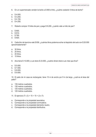 ENSAYOS SIMCE MATEMÁTICAS
109
6.	 En un supermercado venden la leche a $ 850 el litro, ¿cuánto costarán 5 litros de leche?
a.	 $ 4.000.
b.	 $ 3.250.
c.	 $ 4.150.
d.	 $ 4.250.
7.	 Roberto compra 10 kilos de pan y paga $ 8.200, ¿cuánto vale un kilo de pan?
a.	 $ 800.
b.	 $ 810.
c.	 $ 790.
d.	 $ 820.
8.	 Cada litro de bencina vale $ 658, ¿cuántos litros podemos echar al depósito del auto con $ 20.000
aproximadamente?
a.	 30 litros.
b.	 25 litros.
c.	 20 litros.
d.	 15 litros.
9.	 Ana tiene $ 15.000 y Luis tiene $ 23.000, ¿cuánto dinero tiene Luis más que Ana?
a.	 $ 5.000.
b.	 $ 7.000.
c.	 $ 8.000.
d.	 $ 9.000.
10.	 El patio de mi casa es rectangular, tiene 15 m de ancho por 9 m de largo, ¿cuál es el área del
patio?
a.	 135 metros cuadrados.
b.	 130 metros cuadrados.
c.	 125 metros cuadrados.
d.	 120 metros cuadrados.
11.	 El ejercicio (7 x 3) + 15 = 15 + (3 x 7):
a.	 Corresponde a la propiedad asociativa.
b.	 Corresponde a la propiedad conmutativa.
c.	 Corresponde a la propiedad elemento neutro.
d.	 Corresponde a la propiedad distributiva.
 