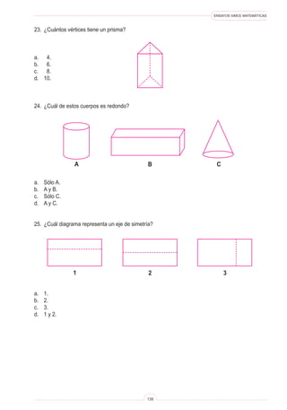 ENSAYOS SIMCE MATEMÁTICAS
135
23.	 ¿Cuántos vértices tiene un prisma?
a.	 4.
b.	 6.
c.	 8.
d.	 10.
24.	 ¿Cuál de estos cuerpos es redondo?
a.	 Sólo A.
b.	 A y B.
c.	 Sólo C.
d.	 A y C.
25.	 ¿Cuál diagrama representa un eje de simetría?
a.	 1.
b.	 2.
c.	 3.
d.	 1 y 2.
B Ca
2 31
 