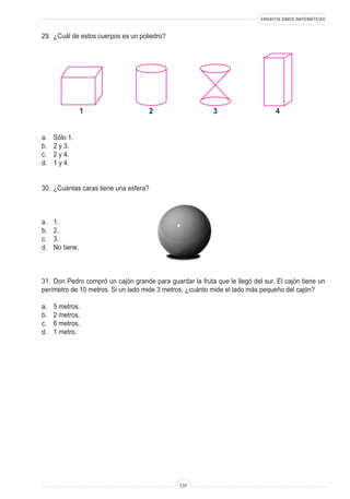 ENSAYOS SIMCE MATEMÁTICAS
137
29.	 ¿Cuál de estos cuerpos es un poliedro?
a.	 Sólo 1.
b.	 2 y 3.
c.	 2 y 4.
d.	 1 y 4.
30.	 ¿Cuántas caras tiene una esfera?
a.	 1.
b.	 2.
c.	 3.
d.	 No tiene.
31.	 Don Pedro compró un cajón grande para guardar la fruta que le llegó del sur. El cajón tiene un
perímetro de 10 metros. Si un lado mide 3 metros, ¿cuánto mide el lado más pequeño del cajón?
a.	 5 metros.
b.	 2 metros.
c.	 6 metros.
d.	 1 metro.
2 31 4
 