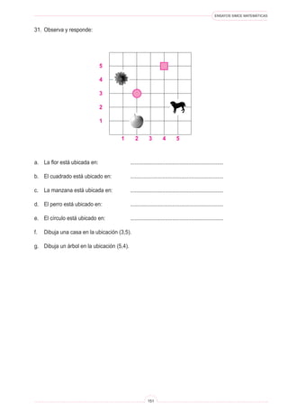 ENSAYOS SIMCE MATEMÁTICAS
151
31.	 Observa y responde:
a.	 La flor está ubicada en: 	 ................................................................
b.	 El cuadrado está ubicado en: 	 ................................................................
c.	 La manzana está ubicada en: 	 ................................................................
d.	 El perro está ubicado en: 	 ................................................................
e.	 El círculo está ubicado en: 	 ................................................................
f.	 Dibuja una casa en la ubicación (3,5).
g.	 Dibuja un árbol en la ubicación (5,4).
5
4
3
2
1 2 3 4 5
1
 
