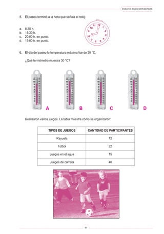 ENSAYOS SIMCE MATEMÁTICAS
41
5.	 El paseo terminó a la hora que señala el reloj:
a.	 8:30 h.
b.	 16:30 h.
c.	 20:00 h. en punto.
d.	 19:00 h. en punto.
6.	 El día del paseo la temperatura máxima fue de 30 °C.
	 ¿Qué termómetro muestra 30 °C?
	 Realizaron varios juegos. La tabla muestra cómo se organizaron:
TIPOS DE JUEGOS
Rayuela
Fútbol
Juegos en el agua
Juegos de carrera
CANTIDAD DE PARTICIPANTES
12
22
15
40
A B C D
 