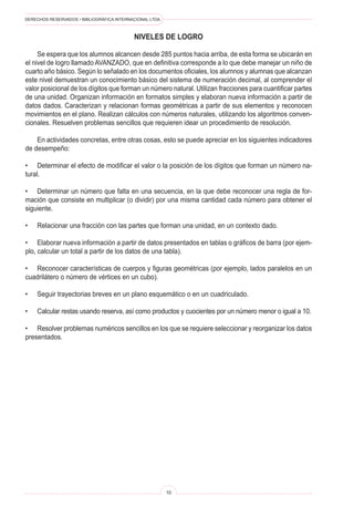 DERECHOS RESERVADOS • BIBLIOGRÁFICA INTERNACIONAL LTDA.
10
NIVELES DE LOGRO
Se espera que los alumnos alcancen desde 285 puntos hacia arriba, de esta forma se ubicarán en
el nivel de logro llamado AVANZADO, que en definitiva corresponde a lo que debe manejar un niño de
cuarto año básico. Según lo señalado en los documentos oficiales, los alumnos y alumnas que alcanzan
este nivel demuestran un conocimiento básico del sistema de numeración decimal, al comprender el
valor posicional de los dígitos que forman un número natural. Utilizan fracciones para cuantificar partes
de una unidad. Organizan información en formatos simples y elaboran nueva información a partir de
datos dados. Caracterizan y relacionan formas geométricas a partir de sus elementos y reconocen
movimientos en el plano. Realizan cálculos con números naturales, utilizando los algoritmos conven-
cionales. Resuelven problemas sencillos que requieren idear un procedimiento de resolución.
En actividades concretas, entre otras cosas, esto se puede apreciar en los siguientes indicadores
de desempeño:
• Determinar el efecto de modificar el valor o la posición de los dígitos que forman un número na-
tural.
• Determinar un número que falta en una secuencia, en la que debe reconocer una regla de for-
mación que consiste en multiplicar (o dividir) por una misma cantidad cada número para obtener el
siguiente.
• Relacionar una fracción con las partes que forman una unidad, en un contexto dado.
• Elaborar nueva información a partir de datos presentados en tablas o gráficos de barra (por ejem-
plo, calcular un total a partir de los datos de una tabla).
• Reconocer características de cuerpos y figuras geométricas (por ejemplo, lados paralelos en un
cuadrilátero o número de vértices en un cubo).
• Seguir trayectorias breves en un plano esquemático o en un cuadriculado.
• Calcular restas usando reserva, así como productos y cuocientes por un número menor o igual a 10.
• Resolver problemas numéricos sencillos en los que se requiere seleccionar y reorganizar los datos
presentados.
 