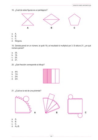 ENSAYOS SIMCE MATEMÁTICAS
101
18. ¿Cuál de estas figuras es un pentágono?
a. A.
b. B.
c. C.
d. Ninguna.
19. Daniela pensó en un número, le quitó 18 y el resultado lo multiplicó por 3. Si obtuvo 21, ¿en qué
número pensó?
a. 35.
b. 18.
c. 25.
d. 21.
20. ¿Qué fracción corresponde al dibujo?
a. 4/4.
b. 1/4.
c. 2/4.
d. 2/2.
21. ¿Cuál es la red de una pirámide?
a. A.
b. B.
c. C.
d. A y B.
A B C
A B C
 