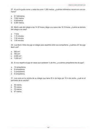 ENSAYOS SIMCE MATEMÁTICAS
103
27. A Luis le gusta correr y cada día corre 1.300 metros, ¿cuántos kilómetros recorre en una se-
mana?
a. 9,1 kilómetros.
b. 7.000 metros.
c. 9 kilómetros.
d. 9.300 metros.
28. Martín sale del colegio a las 14:30 horas y llega a su casa a las 16:15 horas, ¿cuánto se demora
del colegio a la casa?
a. 1 hora.
b. 1,15 minutos.
c. 1,30 minutos.
d. 1,45 minutos.
29. Luis llevó 2 litros de jugo al colegio para repartirlo entre sus compañeros, ¿cuántos cm3
de jugo
llevó Luis?
a. 500 cm3
.
b. 700 cm3
.
c. 2.000 cm3
.
d. 1.200 cm3
.
30. Si va a repartir el jugo en vasos que contienen ¼ de litro, ¿a cuántos compañeros les da jugo?
a. 12 compañeros.
b. 8 compañeros.
c. 5 compañeros.
d. 6 compañeros.
31. Luis corre en la cancha de su colegio que tiene 20 m de largo por 18 m de ancho, ¿cuál es el
perímetro de la cancha?
a. 58 metros.
b. 76 metros.
c. 70 metros.
d. 67 metros.
 