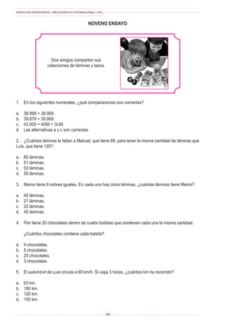 DERECHOS RESERVADOS • BIBLIOGRÁFICA INTERNACIONAL LTDA.
108
NOVENo ENSAYO
Dos amigos comparten sus
colecciones de láminas y tazos.
1. En los siguientes numerales, ¿qué comparaciones son correctas?
a. 38.999  38.909.
b. 39.879  39.889.
c. 43.000 = 4DM + 3UM.
d. Las alternativas a y c son correctas.
2. ¿Cuántas láminas le faltan a Manuel, que tiene 69, para tener la misma cantidad de láminas que
Luis, que tiene 120?
a. 80 láminas.
b. 51 láminas.
c. 53 láminas.
d. 50 láminas.
3. Memo tiene 9 sobres iguales. En cada uno hay cinco láminas, ¿cuántas láminas tiene Memo?
a. 40 láminas.
b. 21 láminas.
c. 22 láminas.
d. 45 láminas.
4. Flor tiene 20 chocolates dentro de cuatro bolsitas que contienen cada una la misma cantidad.
¿Cuántos chocolates contiene cada bolsita?
a. 4 chocolates.
b. 5 chocolates.
c. 25 chocolates.
d. 3 chocolates.
5. El automóvil de Luis circula a 60 km/h. Si viaja 3 horas, ¿cuántos km ha recorrido?
a. 63 km.
b. 180 km.
c. 120 km.
d. 100 km.
 
