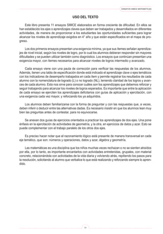 ENSAYOS SIMCE MATEMÁTICAS
11
USO DEL TEXTO
Este libro presenta 11 ensayos SIMCE elaborados en forma creciente de dificultad. En ellos se
han establecido los ejes o aprendizajes claves que deben ser trabajados y desarrollados en diferentes
actividades, de manera de proporcionar a los estudiantes las oportunidades suficientes para lograr
alcanzar los niveles de aprendizaje exigidos en 4° año y que están especificados en el mapa de pro-
greso.
Los dos primeros ensayos presentan una exigencia mínima, ya que sus ítemes señalan aprendiza-
jes de nivel inicial, según los niveles de logro, por lo cual los alumnos debieran responder sin mayores
dificultades y se pueden utilizar también como diagnóstico. Los ensayos que continúan presentan una
exigencia mayor, con ítemes necesarios para alcanzar niveles de logros intermedio y avanzado.
Cada ensayo viene con una pauta de corrección para verificar las respuestas de los alumnos.
Además, tienen una tabla de especificación donde está indicado el aprendizaje clave o ejes temáticos
con los indicadores de desempeño trabajados en cada ítem y permite registrar los resultados de cada
alumno con la nomenclatura de logrado (L) o no logrado (NL), teniendo claridad de los logros y avan-
ces de cada alumno. Esto nos sirve para conocer cuáles son los aprendizajes que debemos reforzar y
seguir trabajando para alcanzar los niveles de logros esperados. Es importante que entre la aplicación
de cada ensayo se ejerciten los aprendizajes deficitarios con guías de aplicación y ejercitación, con  
una exigencia cada vez mayor, y reforzando los ya adquiridos.
Los alumnos deben familiarizarse con la forma de preguntar y con las respuestas que, a veces,
deben inferir o deducir entre las alternativas dadas. Es necesario insistir en que los alumnos lean muy
bien las preguntas antes de contestar, para no equivocarse.
Se anexan dos guías de ejercicios orientados a practicar los aprendizajes de dos ejes. Una pone
énfasis en la ejercitación de actividades de geometría, y la otra, en ejercicios de datos y azar. Esto se
puede complementar con el trabajo paralelo de los otros dos ejes.
Es preciso hacer notar que el razonamiento lógico está presente de manera transversal en cada
eje temático, que son: números y operaciones, datos y azar, álgebra y geometría.
Las matemáticas es una disciplina que los niños muchas veces rechazan o no se sienten atraídos
por ella, por lo tanto, es importante encantarlos con actividades entretenidas, grupales, con material
concreto, relacionándola con actividades de la vida diaria y volviendo atrás, repitiendo los pasos para
la resolución, solicitando al alumno que verbalice lo que está realizando y reforzando siempre lo apren-
dido.
 