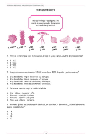 DERECHOS RESERVADOS • BIBLIOGRÁFICA INTERNACIONAL LTDA.
130
UNDÉCIMO ENSAYO
Hoy es domingo y acompaño a mi
mamá al supermercado. Compramos
muchas frutas y verduras.
1. Primero compramos 2 kilos de manzanas, 3 kilos de uva y 3 piñas, ¿cuánto dinero gastamos?
a. $ 7.500.
b. $ 7.900.
c. $ 7.000.
d. $ 7.100.
2. Luego compramos verduras con $ 5.000 y nos dieron $ 650 de vuelto, ¿qué compramos?
a. 3 kg de cebollas, 3 kg de zanahorias y 2 lechugas.
b. 2 kg de cebollas, 3 kg de zanahorias y 1 lechuga.
c. 4 kg de cebollas, 2 kilos de zanahorias y 3 lechugas.
d. 4 kg de cebollas, 2 kilos de zanahorias y 2 lechugas.
3. Ordena de menor a mayor el precio de la fruta.
a. Uva - plátano - manzana - piña.
b. Manzana - uva - piña - plátano.
c. Manzana - plátano - uva - piña.
d. Piña - uva - plátano - manzana.
4. Mi mamá guardó las zanahorias en 6 bolsitas, en total eran 24 zanahorias, ¿cuántas zanahorias
guardó en cada bolsa?
a. 4.
b. 6.
c. 12.
d. 10.
$ 450 c/u
$ 1.500 c/u
$ 700
el kilo
$ 300
el kilo
$ 600
el kilo
$ 350
el kilo
$ 250
el kilo
 