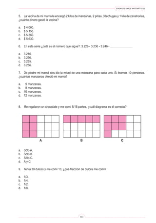 ENSAYOS SIMCE MATEMÁTICAS
131
5. La vecina de mi mamá le encargó 2 kilos de manzanas, 2 piñas, 3 lechugas y 1 kilo de zanahorias,
¿cuánto dinero gastó la vecina?
a. $ 4.060.
b. $ 5.150.
c. $ 5.360.
d. $ 5.630.
6. En esta serie ¿cuál es el número que sigue?: 3.226 - 3.236 - 3.246 -
a. 3.216.
b. 3.256.
c. 3.265.
d. 3.266.
7. De postre mi mamá nos dio la mitad de una manzana para cada uno. Si éramos 10 personas,
¿cuántas manzanas ofreció mi mamá?
a. 5 manzanas.
b. 8 manzanas.
c. 10 manzanas.
d. 12 manzanas.
8. Me regalaron un chocolate y me comí 5/15 partes, ¿cuál diagrama es el correcto?
B C
a
a. Sólo A.
b. Sólo B.
c. Sólo C.
d. A y C.
9. Tenía 39 dulces y me comí 13, ¿qué fracción de dulces me comí?
a. 1/3.
b. 1/4.
c. 1/2.
d. 1/8.
 