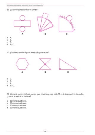 DERECHOS RESERVADOS • BIBLIOGRÁFICA INTERNACIONAL LTDA.
136
B C
a
A B C
a. C.
b. B.
c. A.
d. B y C.
a. A.
b. B.
c. C.
d. A y C.
26. ¿Cuál red corresponde a un cilindro?
27. ¿Cuál(es) de estas figuras tiene(n) ángulos rectos?
28. Mi mamá compró cortinas nuevas para mi ventana, que mide 10 m de largo por 6 m de ancho,
¿cuál es el área de la ventana?
a. 50 metros cuadrados.
b. 60 metros cuadrados.
c. 70 metros cuadrados.
d. 90 metros cuadrados.
 