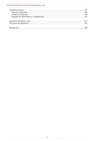 DERECHOS RESERVADOS • BIBLIOGRÁFICA INTERNACIONAL LTDA.
14
Undécimo ensayo............................................................................................................... 130
		 Hoja de respuestas......................................................................................................... 138
		 Pauta de corrección........................................................................................................ 139
		 Registro de habilidades y competencias.......................................................................... 140
Ejercicios de datos y azar................................................................................................... 143
Ejercicios de geometría....................................................................................................... 153
Bibliografía......................................................................................................................... 168
 