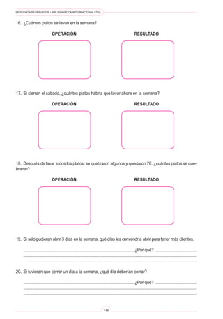 DERECHOS RESERVADOS • BIBLIOGRÁFICA INTERNACIONAL LTDA.
148
16. ¿Cuántos platos se lavan en la semana?
OPERACIÓN RESULTADO
17. Si cierran el sábado, ¿cuántos platos habría que lavar ahora en la semana?
OPERACIÓN RESULTADO
18. Después de lavar todos los platos, se quebraron algunos y quedaron 76, ¿cuántos platos se que-
braron?
OPERACIÓN RESULTADO
19. Si sólo pudieran abrir 3 días en la semana, qué días les convendría abrir para tener más clientes.
.................................................................................................. ¿Por qué? .....................................
..........................................................................................................................................................
..........................................................................................................................................................
20. Si tuvieran que cerrar un día a la semana, ¿qué día deberían cerrar?
.................................................................................................. ¿Por qué? .....................................
..........................................................................................................................................................
..........................................................................................................................................................
 