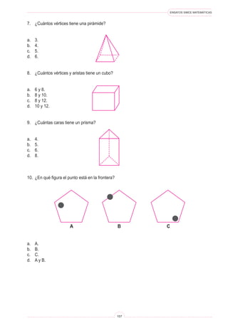 ENSAYOS SIMCE MATEMÁTICAS
157
7. ¿Cuántos vértices tiene una pirámide?
a. 3.
b. 4.
c. 5.
d. 6.
8. ¿Cuántos vértices y aristas tiene un cubo?
a. 6 y 8.
b. 8 y 10.
c. 8 y 12.
d. 10 y 12.
9. ¿Cuántas caras tiene un prisma?
a. 4.
b. 5.
c. 6.
d. 8.
10. ¿En qué figura el punto está en la frontera?
a. A.
b. B.
c. C.
d. A y B.
A B C
 