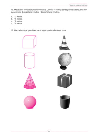 ENSAYOS SIMCE MATEMÁTICAS
161
17. Mis abuelos compraron un comedor nuevo. La mesa se ve muy grande y quiero saber cuánto mide
su perímetro: de largo tiene 6 metros y de ancho tiene 3 metros.
a. 12 metros.
b. 15 metros.
c. 18 metros.
d. 20 metros.
18. Une cada cuerpo geométrico con el objeto que tiene la misma forma.
 