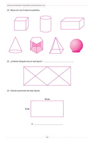 DERECHOS RESERVADOS • BIBLIOGRÁFICA INTERNACIONAL LTDA.
164
22. Marca con una X todos los poliedros.
23. ¿Cuántos triángulos hay en esta figura? ..............................................................
24. Calcula el perímetro de estas figuras:
P: ..........................................................
12 cm
8 cm
 