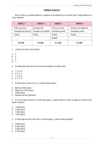 ENSAYOS SIMCE MATEMÁTICAS
17
PRIMER ENSAYO
1. ¿Cuál es el menú más barato?
a. 4
b. 2
c. 3
d. 1
2. Si ordenamos del menú más caro al más barato, el orden sería:
a. 1, 2, 3, 4.
b. 2, 3, 4, 1.
c. 1, 3, 2, 4.
d. 3, 1, 2, 4.
3. Si sólo pido el menú 2 y el 4, ¿cuánto dinero gasto?
a. Más de 4.000 pesos.
b. Menos de 4.000 pesos.
c. 4.000 pesos.
d. Ninguna de las anteriores.
4. Si mi tío Carlos llevaba $ 11.000 para gastar, ¿cuánto dinero le sobró al pagar la cuenta de los
cuatro menúes?
a. 1.000 pesos.
b. 1.300 pesos.
c. 1.200 pesos.
d. 1.500 pesos.
5. Si sólo paga el menú más caro y el más barato, ¿cuánto dinero gastará?
a. 5.000 pesos.
b. 5.050 pesos.
c. 5.500 pesos.
d. 5.100 pesos.
Mi tío Carlos y su familia salieron a celebrar el cumpleaños de mi primo José. Todos pidieron un
menú diferente.
MENÚ 1 MENÚ 2 MENÚ 3 MENÚ 4
Pollo con arroz Pescado frito Puré con carne Porotos con tallarines
Ensalada de lechuga Tomates con cebolla Ensalada surtida Ensalada surtida
Postre Postre Postre Postre
Bebida
$ 2.550 $ 2.200 $ 3.250 $ 1.800
 