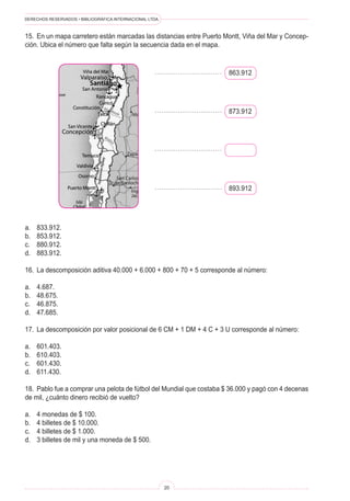 DERECHOS RESERVADOS • BIBLIOGRÁFICA INTERNACIONAL LTDA.
20
15. En un mapa carretero están marcadas las distancias entre Puerto Montt, Viña del Mar y Concep-
ción. Ubica el número que falta según la secuencia dada en el mapa.
863.912
873.912
893.912
a. 833.912.
b. 853.912.
c. 880.912.
d. 883.912.
16. La descomposición aditiva 40.000 + 6.000 + 800 + 70 + 5 corresponde al número:
a. 4.687.
b. 48.675.
c. 46.875.
d. 47.685.
17. La descomposición por valor posicional de 6 CM + 1 DM + 4 C + 3 U corresponde al número:
a. 601.403.
b. 610.403.
c. 601.430.
d. 611.430.
18. Pablo fue a comprar una pelota de fútbol del Mundial que costaba $ 36.000 y pagó con 4 decenas
de mil, ¿cuánto dinero recibió de vuelto?
a. 4 monedas de $ 100.
b. 4 billetes de $ 10.000.
c. 4 billetes de $ 1.000.
d. 3 billetes de mil y una moneda de $ 500.
 