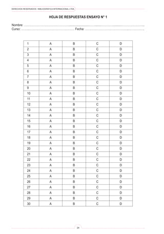 DERECHOS RESERVADOS • BIBLIOGRÁFICA INTERNACIONAL LTDA.
24
1 A B C D
2 A B C D
3 A B C D
4 A B C D
5 A B C D
6 A B C D
7 A B C D
8 A B C D
9 A B C D
10 A B C D
11 A B C D
12 A B C D
13 A B C D
14 A B C D
15 A B C D
16 A B C D
17 A B C D
18 A B C D
19 A B C D
20 A B C D
21 A B C D
22 A B C D
23 A B C D
24 A B C D
25 A B C D
26 A B C D
27 A B C D
28 A B C D
29 A B C D
30 A B C D
HOJA DE RESPUESTAS ENSAYO N° 1
Nombre: ……………………………………….........................…….......…………..........…………………...
Curso: ……...……………………………………… Fecha: ……………………………………..…………….
 