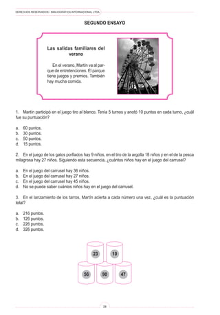 DERECHOS RESERVADOS • BIBLIOGRÁFICA INTERNACIONAL LTDA.
28
segundo ENSAYO
Las salidas familiares del
verano
En el verano, Martín va al par-
que de entretenciones. El parque
tiene juegos y premios. También
hay mucha comida.
1. Martín participó en el juego tiro al blanco. Tenía 5 turnos y anotó 10 puntos en cada turno, ¿cuál
fue su puntuación?
a. 60 puntos.
b. 30 puntos.
c. 50 puntos.
d. 15 puntos.
2. En el juego de los gatos porfiados hay 9 niños, en el tiro de la argolla 18 niños y en el de la pesca
milagrosa hay 27 niños. Siguiendo esta secuencia, ¿cuántos niños hay en el juego del carrusel?
a. En el juego del carrusel hay 36 niños.
b. En el juego del carrusel hay 27 niños.
c. En el juego del carrusel hay 45 niños.
d. No se puede saber cuántos niños hay en el juego del carrusel.
3. En el lanzamiento de los tarros, Martín acierta a cada número una vez, ¿cuál es la puntuación
total?
a. 216 puntos.
b. 126 puntos.
c. 226 puntos.
d. 326 puntos.
23 10
56 90 47
 