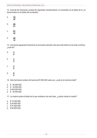 DERECHOS RESERVADOS • BIBLIOGRÁFICA INTERNACIONAL LTDA.
32
14. Cuál de las fracciones cumple las siguientes características: el numerador es el doble de 6 y el
denominador es el doble del numerador.
a.		 12
		 24
b.		 42
		 21
c.		 21
		 42
d.		 24
		 12
15. Una de las siguientes fracciones se encuentra ubicada más cerca del entero en la recta numérica,
¿cuál es?
a.		 1
		 4
b.		 1
		 2
c.		 1
		 8
d.		 5
		 4
16. Seis hermanos reciben de herencia $7.650.000 cada uno, ¿cuál es la herencia total?
a. $ 65.900.000.
b. $ 45.950.000.
c. $ 450.900.000.
d. $ 45.900.000.
17. La madre recibe el doble de lo que recibieron los seis hijos, ¿cuánto recibe la madre?
a. $ 14.300.000.
b. $ 45.900.000.
c. $ 91.800.000.
d. $ 90.800.000.
 