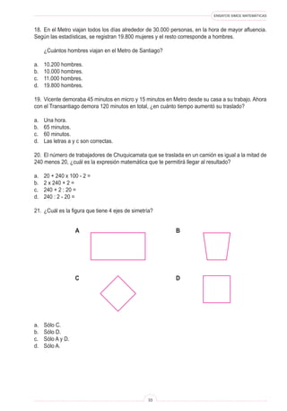 ENSAYOS SIMCE MATEMÁTICAS
33
18. En el Metro viajan todos los días alrededor de 30.000 personas, en la hora de mayor afluencia.
Según las estadísticas, se registran 19.800 mujeres y el resto corresponde a hombres.
¿Cuántos hombres viajan en el Metro de Santiago?
a. 10.200 hombres.
b. 10.000 hombres.
c. 11.000 hombres.
d. 19.800 hombres.
19. Vicente demoraba 45 minutos en micro y 15 minutos en Metro desde su casa a su trabajo. Ahora
con el Transantiago demora 120 minutos en total, ¿en cuánto tiempo aumentó su traslado?
a. Una hora.
b. 65 minutos.
c. 60 minutos.
d. Las letras a y c son correctas.
20. El número de trabajadores de Chuquicamata que se traslada en un camión es igual a la mitad de
240 menos 20, ¿cuál es la expresión matemática que te permitirá llegar al resultado?
a. 20 + 240 x 100 - 2 =
b. 2 x 240 + 2 =
c. 240 + 2 : 20 =
d. 240 : 2 - 20 =
21. ¿Cuál es la figura que tiene 4 ejes de simetría?
A B
C D
a. Sólo C.
b. Sólo D.
c. Sólo A y D.
d. Sólo A.
 
