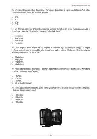 ENSAYOS SIMCE MATEMÁTICAS
35
26. En matemáticas se deben desarrollar 12 unidades didácticas. Si ya se han trabajado 7 de ellas,
¿cuántas unidades faltan por terminar de pasar?
a. 6/12.
b. 3/12.
c. 5/12.
d. 7/12.
27. En 1962 se realizó en Chile el Campeonato Mundial de Fútbol, en el que nuestro país ocupó el
tercer lugar, ¿cuántas décadas han transcurrido hasta la fecha?
a. 5 décadas.
b. 4 décadas.
c. 2 décadas.
d. 1 década.
28. Lucas empezó a leer un libro de 140 páginas. Al comienzo leyó todos los días y llegó a la página
34, luego avanzó hasta la página 85 y la tercera semana leyó un total de 25 páginas. ¿Cuántas páginas
le faltan para terminar de leer el libro?
a. 50 páginas.
b. 35 páginas.
c. 40 páginas.
d. 30 páginas.
29. Patricio tiene el doble de años de Roberto y Roberto tiene 2 años menos que Mario. Si Mario tiene
10 años, ¿qué edad tiene Patricio?
a. 8 años.
b. 12 años.
c. 16 años.
d. No se puede resolver.
30. Tengo 38 lápices en el estuche. Salí a recreo y cuando volví a la sala a trabajar encontré 54 lápices.
¿Cuántos lápices no son míos?
a. 6 lápices.
b. 16 lápices.
c. 10 lápices.
d. 8 lápices.
 