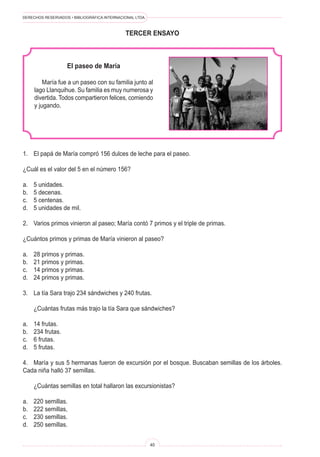 DERECHOS RESERVADOS • BIBLIOGRÁFICA INTERNACIONAL LTDA.
40
tercer ENSAYO
El paseo de María
María fue a un paseo con su familia junto al
lago Llanquihue. Su familia es muy numerosa y
divertida. Todos compartieron felices, comiendo
y jugando.
1. El papá de María compró 156 dulces de leche para el paseo.
¿Cuál es el valor del 5 en el número 156?
a. 5 unidades.
b. 5 decenas.
c. 5 centenas.
d. 5 unidades de mil.
2. Varios primos vinieron al paseo; María contó 7 primos y el triple de primas.
¿Cuántos primos y primas de María vinieron al paseo?
a. 28 primos y primas.
b. 21 primos y primas.
c. 14 primos y primas.
d. 24 primos y primas.
3. La tía Sara trajo 234 sándwiches y 240 frutas.
¿Cuántas frutas más trajo la tía Sara que sándwiches?
a. 14 frutas.
b. 234 frutas.
c. 6 frutas.
d. 5 frutas.
4. María y sus 5 hermanas fueron de excursión por el bosque. Buscaban semillas de los árboles.
Cada niña halló 37 semillas.
¿Cuántas semillas en total hallaron las excursionistas?
a. 220 semillas.
b. 222 semillas,
c. 230 semillas.
d. 250 semillas.
 