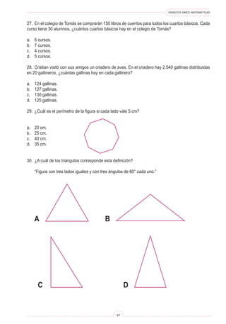 ENSAYOS SIMCE MATEMÁTICAS
47
27. En el colegio de Tomás se comprarán 150 libros de cuentos para todos los cuartos básicos. Cada
curso tiene 30 alumnos, ¿cuántos cuartos básicos hay en el colegio de Tomás?
a. 6 cursos.
b. 7 cursos.
c. 4 cursos.
d. 5 cursos.
28. Cristian visitó con sus amigos un criadero de aves. En el criadero hay 2.540 gallinas distribuidas
en 20 gallineros, ¿cuántas gallinas hay en cada gallinero?
a. 124 gallinas.
b. 127 gallinas.
c. 130 gallinas.
d. 125 gallinas.
29. ¿Cuál es el perímetro de la figura si cada lado vale 5 cm?
a. 20 cm.
b. 25 cm.
c. 40 cm.
d. 35 cm.
30. ¿A cuál de los triángulos corresponde esta definición?
“Figura con tres lados iguales y con tres ángulos de 60° cada uno.”
A
C
B
D
 