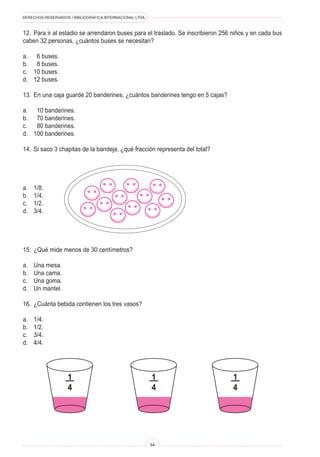 DERECHOS RESERVADOS • BIBLIOGRÁFICA INTERNACIONAL LTDA.
54
12. Para ir al estadio se arrendaron buses para el traslado. Se inscribieron 256 niños y en cada bus
caben 32 personas, ¿cuántos buses se necesitan?
a. 6 buses.
b. 8 buses.
c. 10 buses.
d. 12 buses.
13. En una caja guardé 20 banderines, ¿cuántos banderines tengo en 5 cajas?
a. 10 banderines.
b. 70 banderines.
c. 80 banderines.
d. 100 banderines.
14. Si saco 3 chapitas de la bandeja, ¿qué fracción representa del total?
a. 1/8.
b. 1/4.
c. 1/2.
d. 3/4.
15. ¿Qué mide menos de 30 centímetros?
a. Una mesa.
b. Una cama.
c. Una goma.
d. Un mantel.
16. ¿Cuánta bebida contienen los tres vasos?
a. 1/4.
b. 1/2.
c. 3/4.
d. 4/4.
1
4
1
4
1
4
 