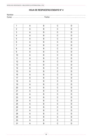 DERECHOS RESERVADOS • BIBLIOGRÁFICA INTERNACIONAL LTDA.
58
1 A B C D
2 A B C D
3 A B C D
4 A B C D
5 A B C D
6 A B C D
7 A B C D
8 A B C D
9 A B C D
10 A B C D
11 A B C D
12 A B C D
13 A B C D
14 A B C D
15 A B C D
16 A B C D
17 A B C D
18 A B C D
19 A B C D
20 A B C D
21 A B C D
22 A B C D
23 A B C D
24 A B C D
25 A B C D
26 A B C D
27 A B C D
28 A B C D
29 A B C D
30 A B C D
31 A B C D
HOJA DE RESPUESTAS ENSAYO N° 4
Nombre: ……………………………………….........................…….......…………..........…………………...
Curso: ……...……………………………………… Fecha: ……………………………………..…………….
 