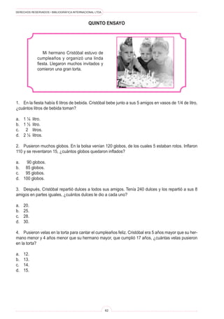 DERECHOS RESERVADOS • BIBLIOGRÁFICA INTERNACIONAL LTDA.
62
quinto ENSAYO
Mi hermano Cristóbal estuvo de
cumpleaños y organizó una linda
fiesta. Llegaron muchos invitados y
comieron una gran torta.
1. En la fiesta había 6 litros de bebida. Cristóbal bebe junto a sus 5 amigos en vasos de 1/4 de litro,
¿cuántos litros de bebida toman?
a. 1 ¼ litro.
b. 1 ½ litro.
c. 2 litros.
d. 2 ¼ litros.
2. Pusieron muchos globos. En la bolsa venían 120 globos, de los cuales 5 estaban rotos. Inflaron
110 y se reventaron 15, ¿cuántos globos quedaron inflados?
a. 90 globos.
b. 85 globos.
c. 95 globos.
d. 100 globos.
3. Después, Cristóbal repartió dulces a todos sus amigos. Tenía 240 dulces y los repartió a sus 8
amigos en partes iguales, ¿cuántos dulces le dio a cada uno?
a. 20.
b. 25.
c. 28.
d. 30.
4. Pusieron velas en la torta para cantar el cumpleaños feliz. Cristóbal era 5 años mayor que su her-
mano menor y 4 años menor que su hermano mayor, que cumplió 17 años, ¿cuántas velas pusieron
en la torta?
a. 12.
b. 13.
c. 14.
d. 15.
 