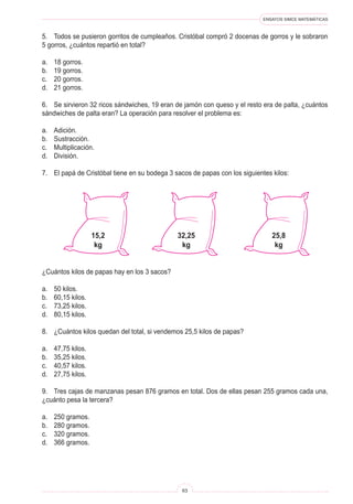 ENSAYOS SIMCE MATEMÁTICAS
63
5. Todos se pusieron gorritos de cumpleaños. Cristóbal compró 2 docenas de gorros y le sobraron
5 gorros, ¿cuántos repartió en total?
a. 18 gorros.
b. 19 gorros.
c. 20 gorros.
d. 21 gorros.
6. Se sirvieron 32 ricos sándwiches, 19 eran de jamón con queso y el resto era de palta, ¿cuántos
sándwiches de palta eran? La operación para resolver el problema es:
a. Adición.
b. Sustracción.
c. Multiplicación.
d. División.
7. El papá de Cristóbal tiene en su bodega 3 sacos de papas con los siguientes kilos:
15,2
kg
32,25
kg
25,8
kg
¿Cuántos kilos de papas hay en los 3 sacos?
a. 50 kilos.
b. 60,15 kilos.
c. 73,25 kilos.
d. 80,15 kilos.
8. ¿Cuántos kilos quedan del total, si vendemos 25,5 kilos de papas?
a. 47,75 kilos.
b. 35,25 kilos.
c. 40,57 kilos.
d. 27,75 kilos.
9. Tres cajas de manzanas pesan 876 gramos en total. Dos de ellas pesan 255 gramos cada una,
¿cuánto pesa la tercera?
a. 250 gramos.
b. 280 gramos.
c. 320 gramos.
d. 366 gramos.
 