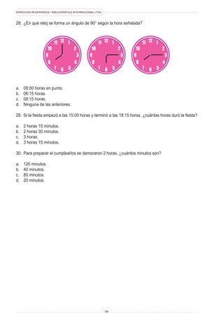 DERECHOS RESERVADOS • BIBLIOGRÁFICA INTERNACIONAL LTDA.
68
12
3
9
6
8
7
4
5
10
11
2
1 12
3
9
6
8
7
4
5
10
11
2
1 12
3
9
6
8
7
4
5
10
11
2
1
28. ¿En qué reloj se forma un ángulo de 90° según la hora señalada?
a. 08:00 horas en punto.
b. 06:15 horas.
c. 08:15 horas.
d. Ninguna de las anteriores.
29. Si la fiesta empezó a las 15:00 horas y terminó a las 18:15 horas, ¿cuántas horas duró la fiesta?
a. 2 horas 15 minutos.
b. 2 horas 30 minutos.
c. 3 horas.
d. 3 horas 15 minutos.
30. Para preparar el cumpleaños se demoraron 2 horas, ¿cuántos minutos son?
a. 120 minutos.
b. 40 minutos.
c. 80 minutos.
d. 20 minutos.
 