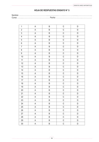 ENSAYOS SIMCE MATEMÁTICAS
69
1 A B C D
2 A B C D
3 A B C D
4 A B C D
5 A B C D
6 A B C D
7 A B C D
8 A B C D
9 A B C D
10 A B C D
11 A B C D
12 A B C D
13 A B C D
14 A B C D
15 A B C D
16 A B C D
17 A B C D
18 A B C D
19 A B C D
20 A B C D
21 A B C D
22 A B C D
23 A B C D
24 A B C D
25 A B C D
26 A B C D
27 A B C D
28 A B C D
29 A B C D
30 A B C D
HOJA DE RESPUESTAS ENSAYO N° 5
Nombre: ……………………………………….........................…….......…………..........…………………...
Curso: ……...……………………………………… Fecha: ……………………………………..…………….
 