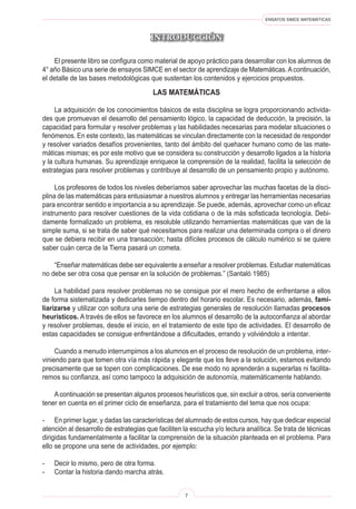 ENSAYOS SIMCE MATEMÁTICAS

INTRODUCCIÓN
El presente libro se configura como material de apoyo práctico para desarrollar con los alumnos de
4° año Básico una serie de ensayos SIMCE en el sector de aprendizaje de Matemáticas.Acontinuación,
el detalle de las bases metodológicas que sustentan los contenidos y ejercicios propuestos.
LAS MATEMÁTICAS
La adquisición de los conocimientos básicos de esta disciplina se logra proporcionando activida-
des que promuevan el desarrollo del pensamiento lógico, la capacidad de deducción, la precisión, la
capacidad para formular y resolver problemas y las habilidades necesarias para modelar situaciones o
fenómenos. En este contexto, las matemáticas se vinculan directamente con la necesidad de responder
y resolver variados desafíos provenientes, tanto del ámbito del quehacer humano como de las mate-
máticas mismas; es por este motivo que se considera su construcción y desarrollo ligados a la historia
y la cultura humanas. Su aprendizaje enriquece la comprensión de la realidad, facilita la selección de
estrategias para resolver problemas y contribuye al desarrollo de un pensamiento propio y autónomo.
Los profesores de todos los niveles deberíamos saber aprovechar las muchas facetas de la disci-
plina de las matemáticas para entusiasmar a nuestros alumnos y entregar las herramientas necesarias
para encontrar sentido e importancia a su aprendizaje. Se puede, además, aprovechar como un eficaz
instrumento para resolver cuestiones de la vida cotidiana o de la más sofisticada tecnología. Debi-
damente formalizado un problema, es resoluble utilizando herramientas matemáticas que van de la
simple suma, si se trata de saber qué necesitamos para realizar una determinada compra o el dinero
que se debiera recibir en una transacción; hasta difíciles procesos de cálculo numérico si se quiere
saber cuán cerca de la Tierra pasará un cometa.
“Enseñar matemáticas debe ser equivalente a enseñar a resolver problemas. Estudiar matemáticas
no debe ser otra cosa que pensar en la solución de problemas.” (Santaló 1985)
La habilidad para resolver problemas no se consigue por el mero hecho de enfrentarse a ellos
de forma sistematizada y dedicarles tiempo dentro del horario escolar. Es necesario, además, fami-
liarizarse y utilizar con soltura una serie de estrategias generales de resolución llamadas procesos
heurísticos. A través de ellos se favorece en los alumnos el desarrollo de la autoconfianza al abordar
y resolver problemas, desde el inicio, en el tratamiento de este tipo de actividades. El desarrollo de
estas capacidades se consigue enfrentándose a dificultades, errando y volviéndolo a intentar.
Cuando a menudo interrumpimos a los alumnos en el proceso de resolución de un problema, inter-
viniendo para que tomen otra vía más rápida y elegante que los lleve a la solución, estamos evitando
precisamente que se topen con complicaciones. De ese modo no aprenderán a superarlas ni facilita-
remos su confianza, así como tampoco la adquisición de autonomía, matemáticamente hablando.
Acontinuación se presentan algunos procesos heurísticos que, sin excluir a otros, sería conveniente
tener en cuenta en el primer ciclo de enseñanza, para el tratamiento del tema que nos ocupa:
- En primer lugar, y dadas las características del alumnado de estos cursos, hay que dedicar especial
atención al desarrollo de estrategias que faciliten la escucha y/o lectura analítica. Se trata de técnicas
dirigidas fundamentalmente a facilitar la comprensión de la situación planteada en el problema. Para
ello se propone una serie de actividades, por ejemplo:
- Decir lo mismo, pero de otra forma.
- Contar la historia dando marcha atrás.
 