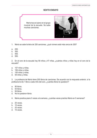 ENSAYOS SIMCE MATEMÁTICAS
73
SEXTo ENSAYO
María toca el piano en el grupo
musical de la escuela. Se sabe
muchas canciones.
1. María se sabe la letra de 326 canciones, ¿qué número está más cerca de 326?
a. 200.
b. 300.
c. 400.
d. 500.
2. En el coro de la escuela hay 59 niños y 47 niñas, ¿cuántos niños y niñas hay en el coro de la
escuela?
a. 107 niños y niñas.
b. 106 niños y niñas.
c. 100 niños y niñas.
d. 59 niños y niñas.
3. La profesora de María tiene 200 libros de canciones. De acuerdo con la respuesta anterior, si la
profesora le dio 1 libro a cada niño del coro, ¿cuántos libros le quedaron?
a. 90 libros.
b. 93 libros.
c. 94 libros.
d. No le quedaron libros.
4. María practica piano 5 veces a la semana, ¿cuántas veces practica María en 5 semanas?
a. 20 veces.
b. 10 veces.
c. 25 veces.
d. 15 veces.
 