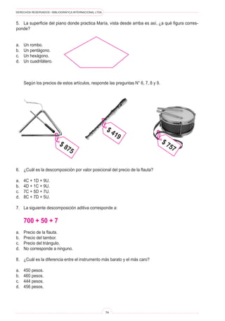 DERECHOS RESERVADOS • BIBLIOGRÁFICA INTERNACIONAL LTDA.
74
5. La superficie del piano donde practica María, vista desde arriba es así, ¿a qué figura corres-
ponde?
a. Un rombo.
b. Un pentágono.
c. Un hexágono.
d. Un cuadrilátero.
Según los precios de estos artículos, responde las preguntas N° 6, 7, 8 y 9.
$ 875
$ 419
$ 757
6. ¿Cuál es la descomposición por valor posicional del precio de la flauta?
a. 4C + 1D + 9U.
b. 4D + 1C + 9U.
c. 7C + 5D + 7U.
d. 8C + 7D + 5U.
7. La siguiente descomposición aditiva corresponde a:
700 + 50 + 7
a. Precio de la flauta.
b. Precio del tambor.
c. Precio del triángulo.
d. No corresponde a ninguno.
8. ¿Cuál es la diferencia entre el instrumento más barato y el más caro?
a. 450 pesos.
b. 460 pesos.
c. 444 pesos.
d. 456 pesos.
 